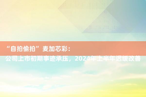 “自拍偷拍” 麦加芯彩：
公司上市初期事迹承压，2024年上半年迟缓改善