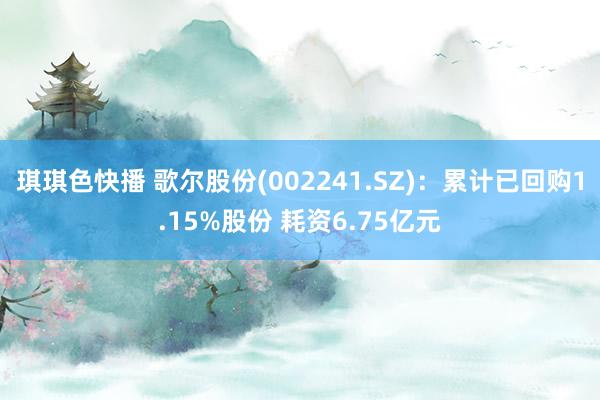 琪琪色快播 歌尔股份(002241.SZ)：累计已回购1.15%股份 耗资6.75亿元