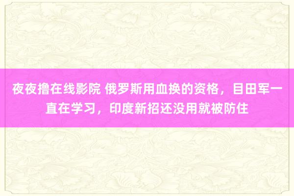 夜夜撸在线影院 俄罗斯用血换的资格，目田军一直在学习，印度新招还没用就被防住
