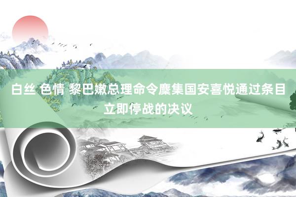 白丝 色情 黎巴嫩总理命令麇集国安喜悦通过条目立即停战的决议