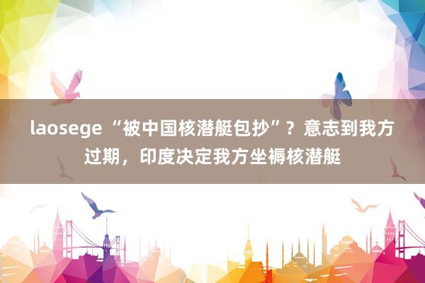 laosege “被中国核潜艇包抄”？意志到我方过期，印度决定我方坐褥核潜艇