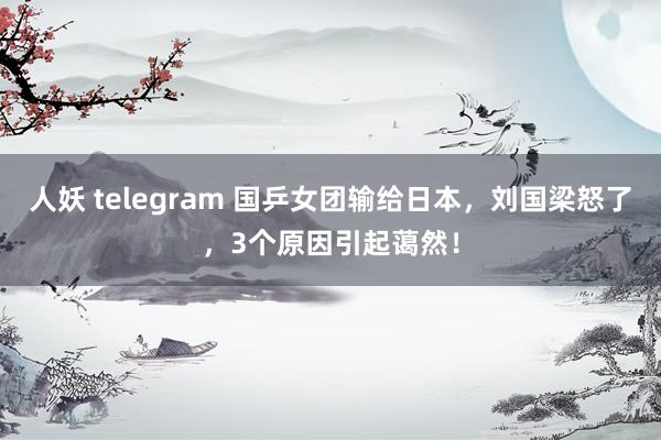 人妖 telegram 国乒女团输给日本，刘国梁怒了，3个原因引起蔼然！