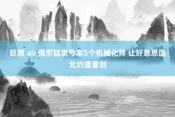 巨屌 av 俄军猛攻亏本5个机械化师 让好意思国北约遭重创