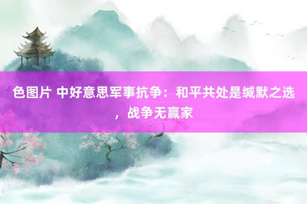 色图片 中好意思军事抗争：和平共处是缄默之选，战争无赢家