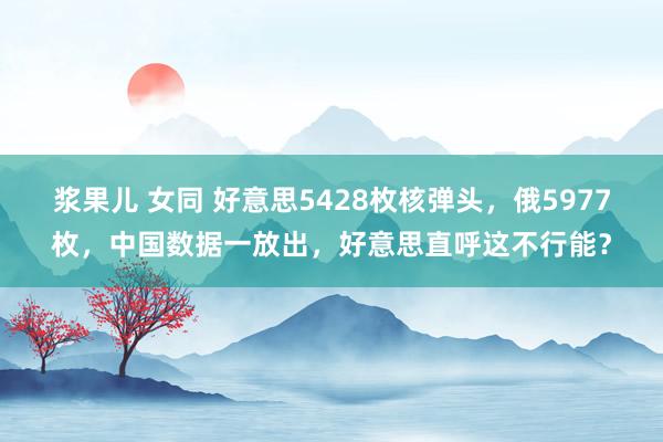 浆果儿 女同 好意思5428枚核弹头，俄5977枚，中国数据一放出，好意思直呼这不行能？