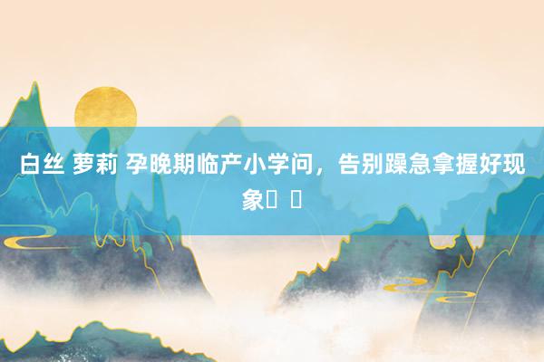 白丝 萝莉 孕晚期临产小学问,告别躁急拿握好现象❤️