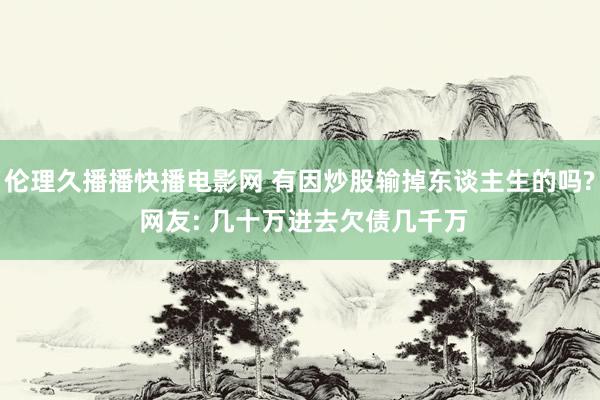 伦理久播播快播电影网 有因炒股输掉东谈主生的吗? 网友: 几十万进去欠债几千万