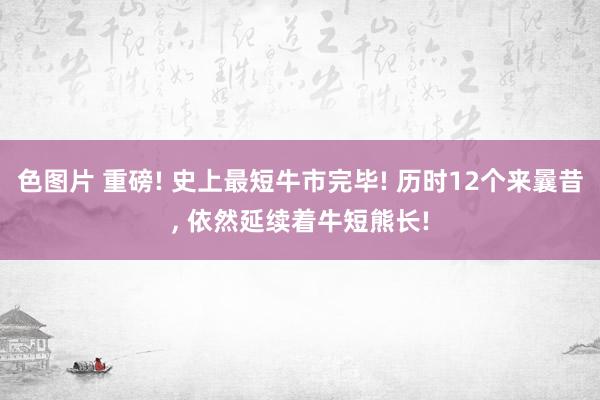色图片 重磅! 史上最短牛市完毕! 历时12个来曩昔， 依然延续着牛短熊长!