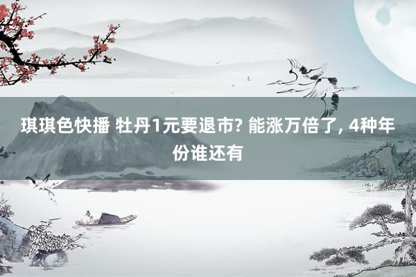 琪琪色快播 牡丹1元要退市? 能涨万倍了， 4种年份谁还有