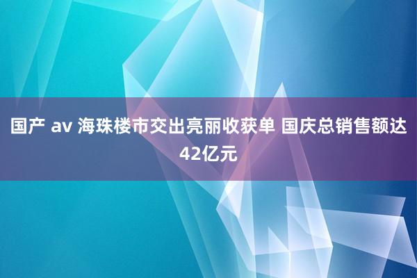 国产 av 海珠楼市交出亮丽收获单 国庆总销售额达42亿元