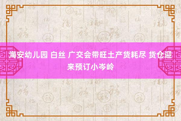 海安幼儿园 白丝 广交会带旺土产货耗尽 货仓迎来预订小岑岭