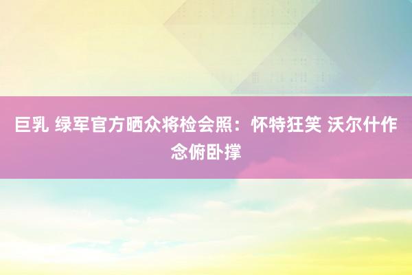 巨乳 绿军官方晒众将检会照：怀特狂笑 沃尔什作念俯卧撑
