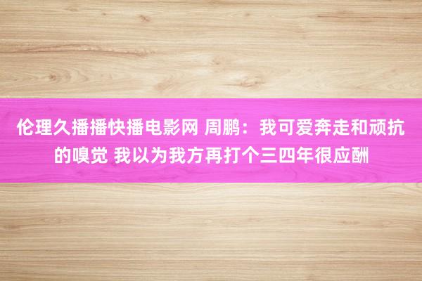 伦理久播播快播电影网 周鹏：我可爱奔走和顽抗的嗅觉 我以为我方再打个三四年很应酬