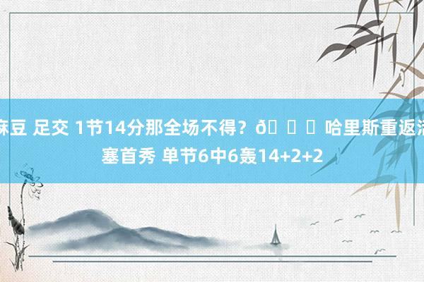 麻豆 足交 1节14分那全场不得？😉哈里斯重返活塞首秀 单节6中6轰14+2+2