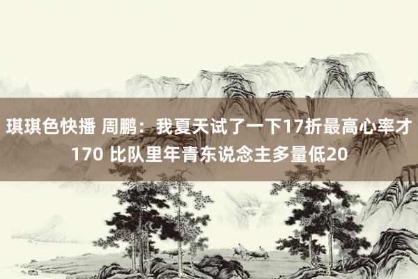 琪琪色快播 周鹏：我夏天试了一下17折最高心率才170 比队里年青东说念主多量低20