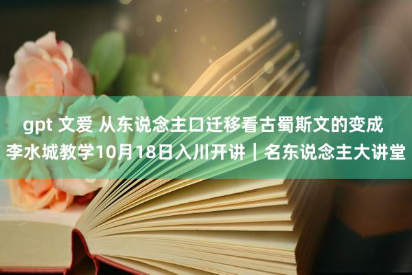 gpt 文爱 从东说念主口迁移看古蜀斯文的变成 李水城教学10月18日入川开讲｜名东说念主大讲堂