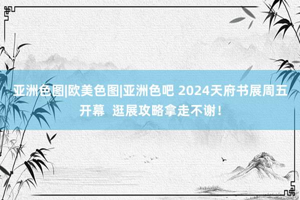 亚洲色图|欧美色图|亚洲色吧 2024天府书展周五开幕  逛展攻略拿走不谢！