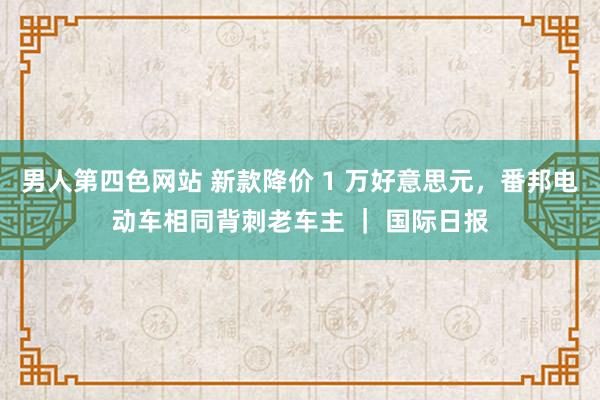 男人第四色网站 新款降价 1 万好意思元，番邦电动车相同背刺老车主 ｜ 国际日报