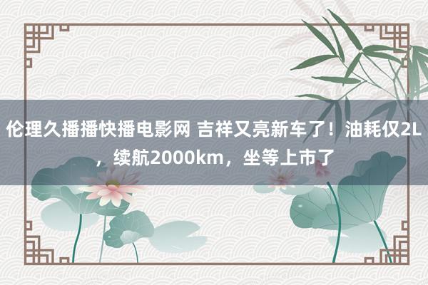 伦理久播播快播电影网 吉祥又亮新车了！油耗仅2L，续航2000km，坐等上市了