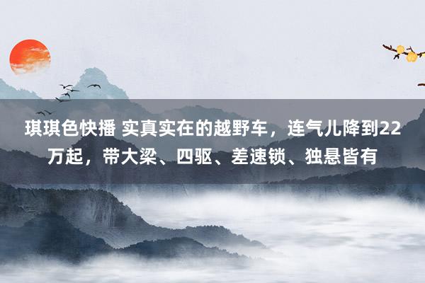 琪琪色快播 实真实在的越野车，连气儿降到22万起，带大梁、四驱、差速锁、独悬皆有