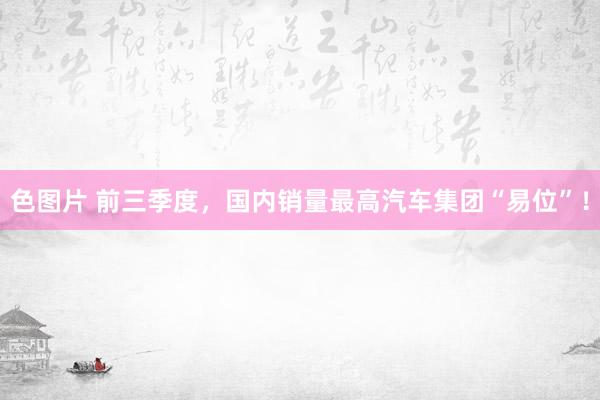 色图片 前三季度，国内销量最高汽车集团“易位”！