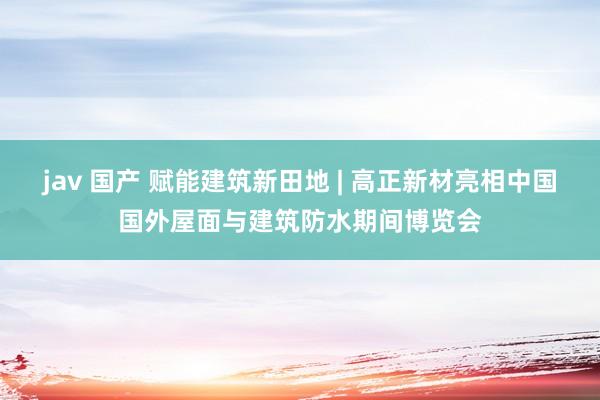 jav 国产 赋能建筑新田地 | 高正新材亮相中国国外屋面与建筑防水期间博览会