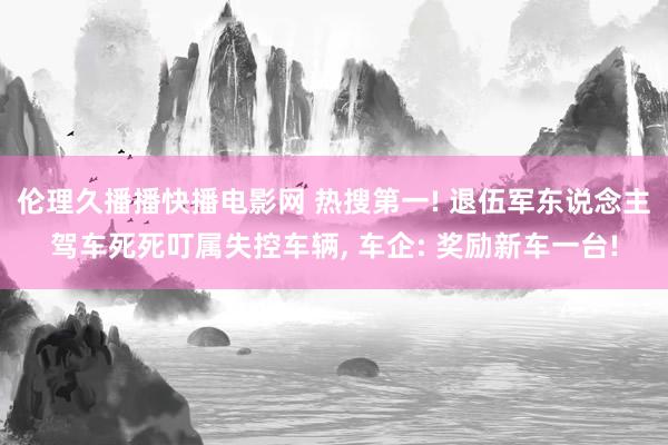 伦理久播播快播电影网 热搜第一! 退伍军东说念主驾车死死叮属失控车辆， 车企: 奖励新车一台!