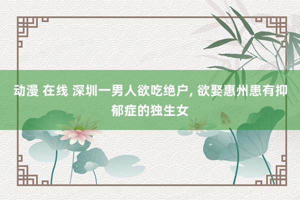 动漫 在线 深圳一男人欲吃绝户， 欲娶惠州患有抑郁症的独生女