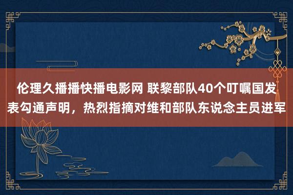 伦理久播播快播电影网 联黎部队40个叮嘱国发表勾通声明，热烈指摘对维和部队东说念主员进军