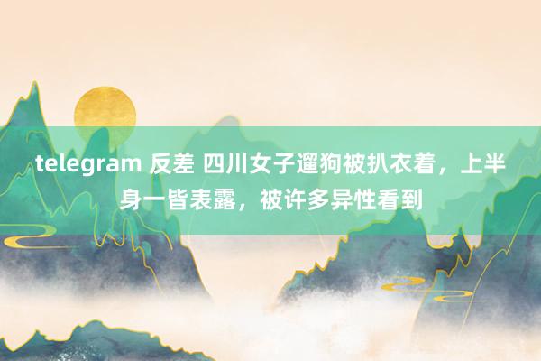 telegram 反差 四川女子遛狗被扒衣着，上半身一皆表露，被许多异性看到