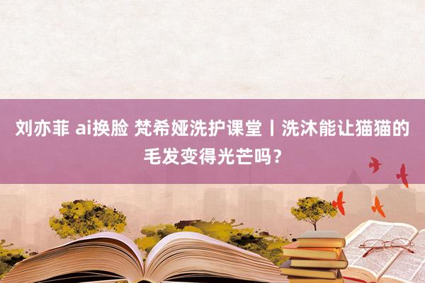 刘亦菲 ai换脸 梵希娅洗护课堂丨洗沐能让猫猫的毛发变得光芒吗？