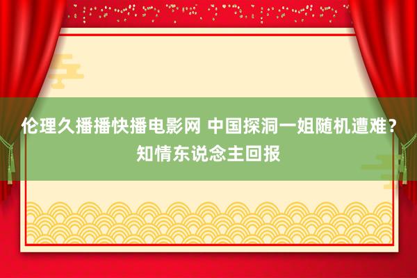 伦理久播播快播电影网 中国探洞一姐随机遭难？知情东说念主回报