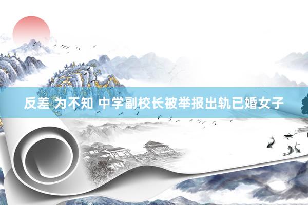 反差 为不知 中学副校长被举报出轨已婚女子