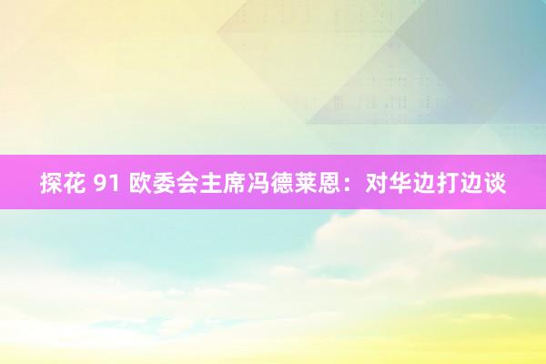 探花 91 欧委会主席冯德莱恩：对华边打边谈