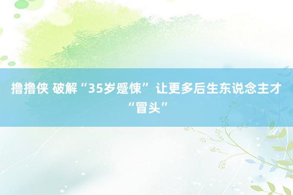 撸撸侠 破解“35岁蹙悚” 让更多后生东说念主才“冒头”