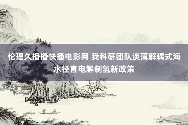 伦理久播播快播电影网 我科研团队淡薄解耦式海水径直电解制氢新政策