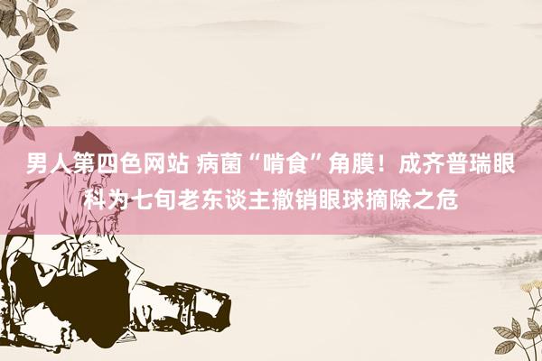 男人第四色网站 病菌“啃食”角膜！成齐普瑞眼科为七旬老东谈主撤销眼球摘除之危
