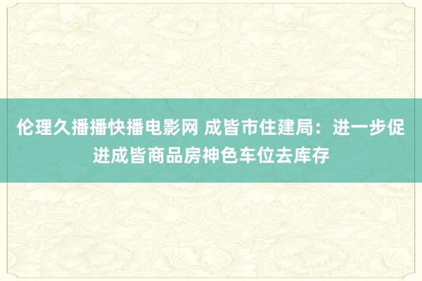 伦理久播播快播电影网 成皆市住建局：进一步促进成皆商品房神色车位去库存