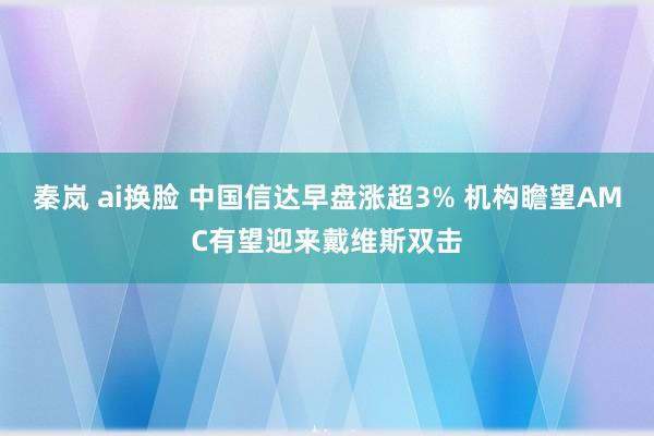 秦岚 ai换脸 中国信达早盘涨超3% 机构瞻望AMC有望迎来戴维斯双击
