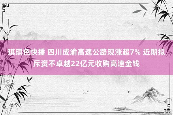 琪琪色快播 四川成渝高速公路现涨超7% 近期拟斥资不卓越22亿元收购高速金钱