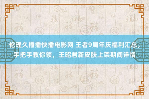 伦理久播播快播电影网 王者9周年庆福利汇总，手把手教你领，王昭君新皮肤上架期间详情