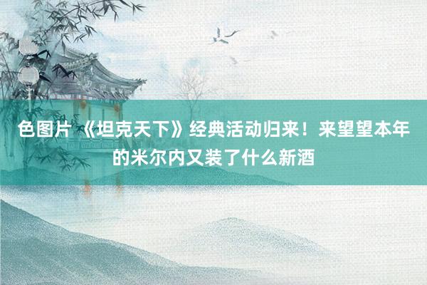 色图片 《坦克天下》经典活动归来！来望望本年的米尔内又装了什么新酒