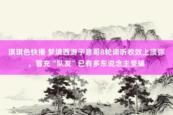 琪琪色快播 梦境西游子意哥8轮谛听收效上须弥，冒充“队友”已有多东说念主受骗