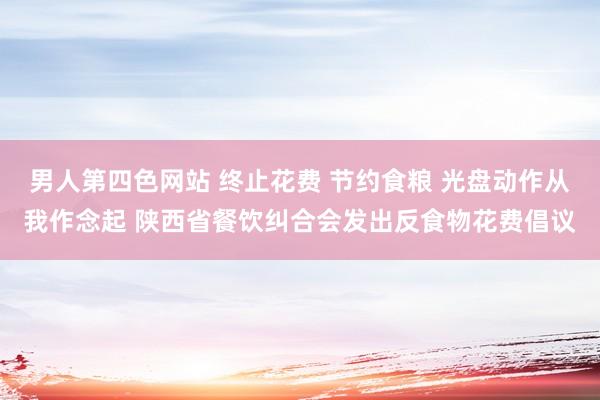 男人第四色网站 终止花费 节约食粮 光盘动作从我作念起 陕西省餐饮纠合会发出反食物花费倡议