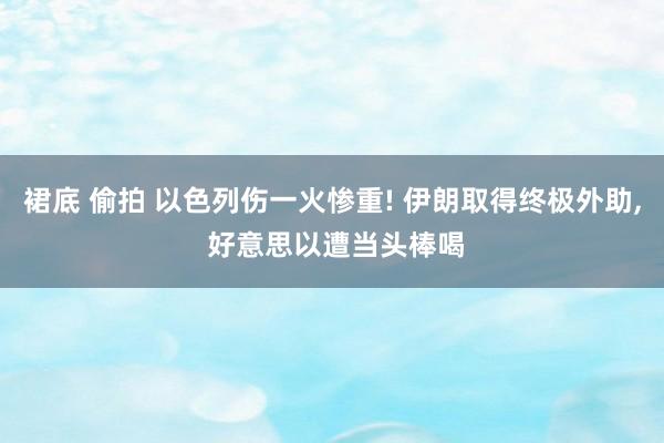 裙底 偷拍 以色列伤一火惨重! 伊朗取得终极外助， 好意思以遭当头棒喝