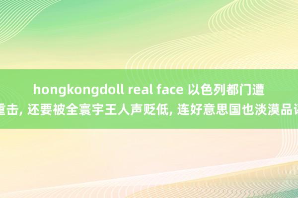 hongkongdoll real face 以色列都门遭重击， 还要被全寰宇王人声贬低， 连好意思国也淡漠品评