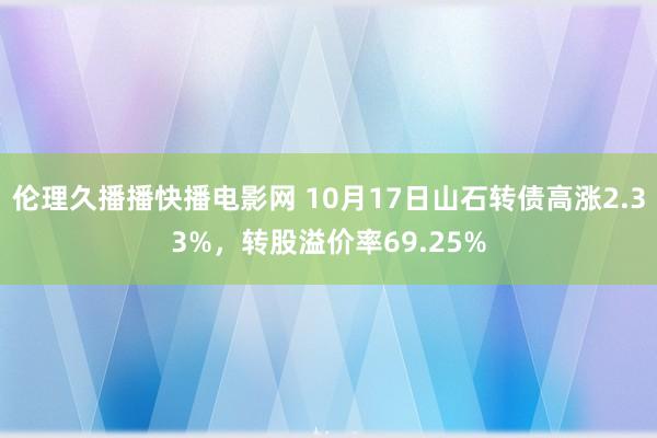 伦理久播播快播电影网 10月17日山石转债高涨2.33%，转股溢价率69.25%