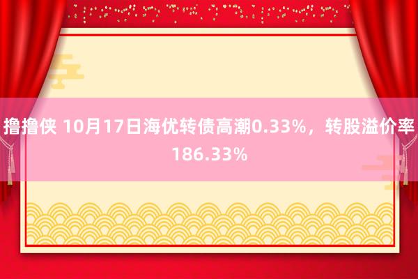 撸撸侠 10月17日海优转债高潮0.33%，转股溢价率186.33%