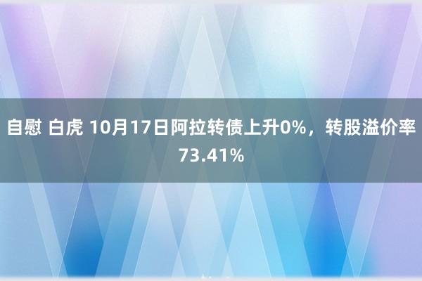 自慰 白虎 10月17日阿拉转债上升0%，转股溢价率73.41%