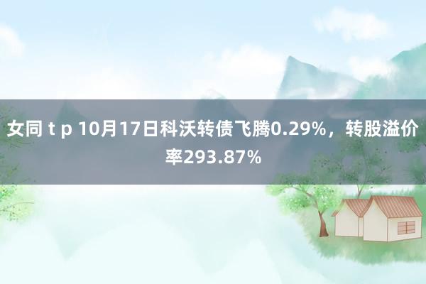 女同 t p 10月17日科沃转债飞腾0.29%，转股溢价率293.87%